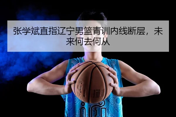 张学斌直指辽宁男篮青训内线断层，未来何去何从
